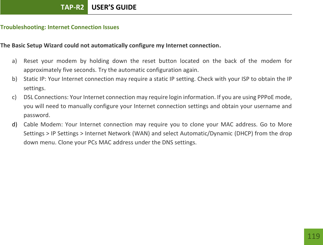 TAP-R2 USER’S GUIDE    119 Troubleshooting: Internet Connection Issues  The Basic Setup Wizard could not automatically configure my Internet connection. a) Reset  your  modem  by  holding  down  the  reset  button  located  on  the  back  of  the  modem  for approximately five seconds. Try the automatic configuration again. b) Static IP: Your Internet connection may require a static IP setting. Check with your ISP to obtain the IP settings. c) DSL Connections: Your Internet connection may require login information. If you are using PPPoE mode, you will need to manually configure your Internet connection settings and obtain your username and password. d) Cable Modem:  Your  Internet  connection  may  require  you  to  clone  your  MAC  address.  Go  to  More Settings &gt; IP Settings &gt; Internet Network (WAN) and select Automatic/Dynamic (DHCP) from the drop down menu. Clone your PCs MAC address under the DNS settings.   