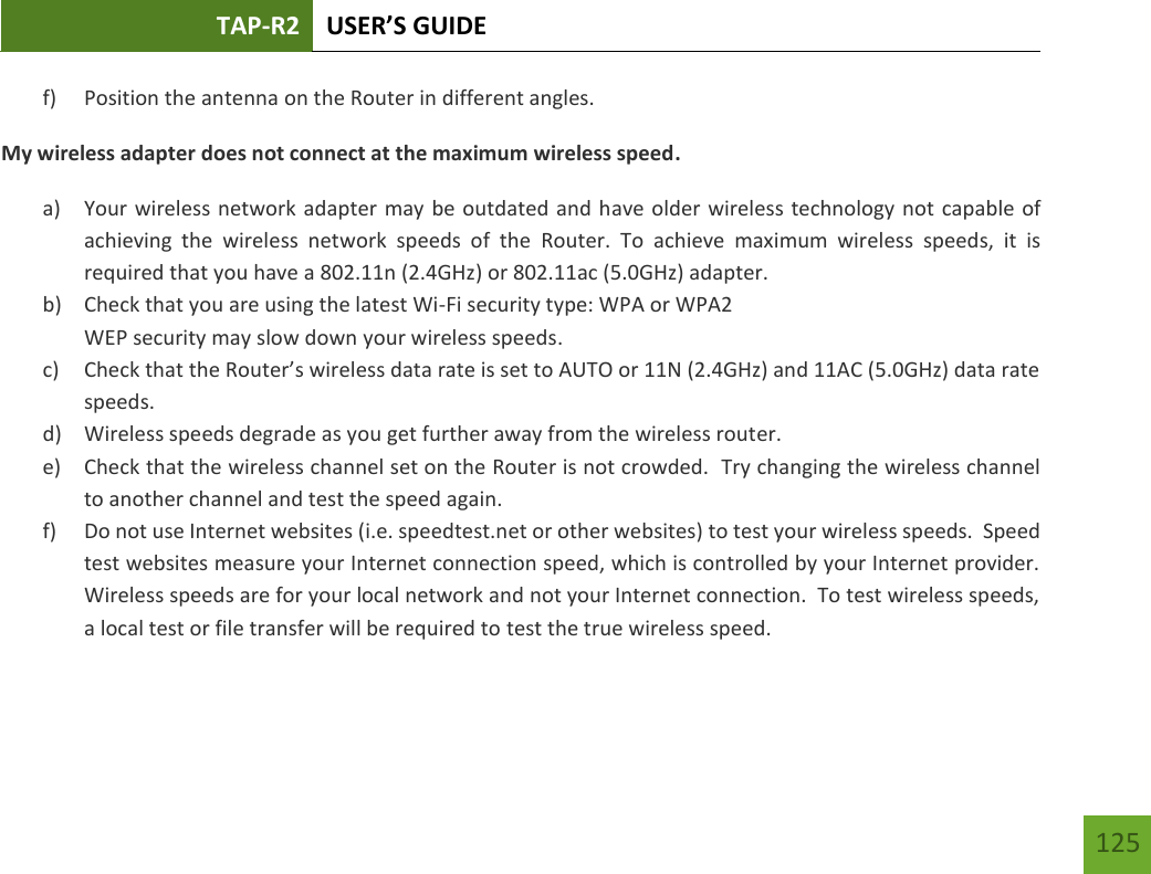 TAP-R2 USER’S GUIDE    125 f) Position the antenna on the Router in different angles.   My wireless adapter does not connect at the maximum wireless speed. a) Your wireless network adapter may be outdated and have older wireless technology not capable of achieving  the  wireless  network  speeds  of  the  Router.  To  achieve  maximum  wireless  speeds,  it  is required that you have a 802.11n (2.4GHz) or 802.11ac (5.0GHz) adapter. b) Check that you are using the latest Wi-Fi security type: WPA or WPA2 WEP security may slow down your wireless speeds. c) Check that the Router’s wireless data rate is set to AUTO or 11N (2.4GHz) and 11AC (5.0GHz) data rate speeds. d) Wireless speeds degrade as you get further away from the wireless router.   e) Check that the wireless channel set on the Router is not crowded.  Try changing the wireless channel to another channel and test the speed again. f) Do not use Internet websites (i.e. speedtest.net or other websites) to test your wireless speeds.  Speed test websites measure your Internet connection speed, which is controlled by your Internet provider.  Wireless speeds are for your local network and not your Internet connection.  To test wireless speeds, a local test or file transfer will be required to test the true wireless speed.  