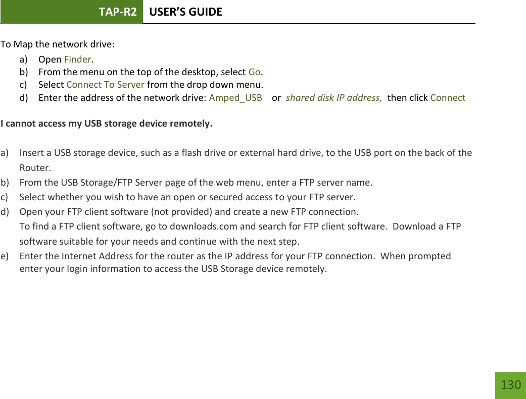 TAP-R2 USER’S GUIDE    130 To Map the network drive: a) Open Finder. b) From the menu on the top of the desktop, select Go. c) Select Connect To Server from the drop down menu. d) Enter the address of the network drive: Amped_USB    or  shared disk IP address,  then click Connect  I cannot access my USB storage device remotely.  a) Insert a USB storage device, such as a flash drive or external hard drive, to the USB port on the back of the Router. b) From the USB Storage/FTP Server page of the web menu, enter a FTP server name. c) Select whether you wish to have an open or secured access to your FTP server. d) Open your FTP client software (not provided) and create a new FTP connection.   To find a FTP client software, go to downloads.com and search for FTP client software.  Download a FTP software suitable for your needs and continue with the next step. e) Enter the Internet Address for the router as the IP address for your FTP connection.  When prompted enter your login information to access the USB Storage device remotely.    