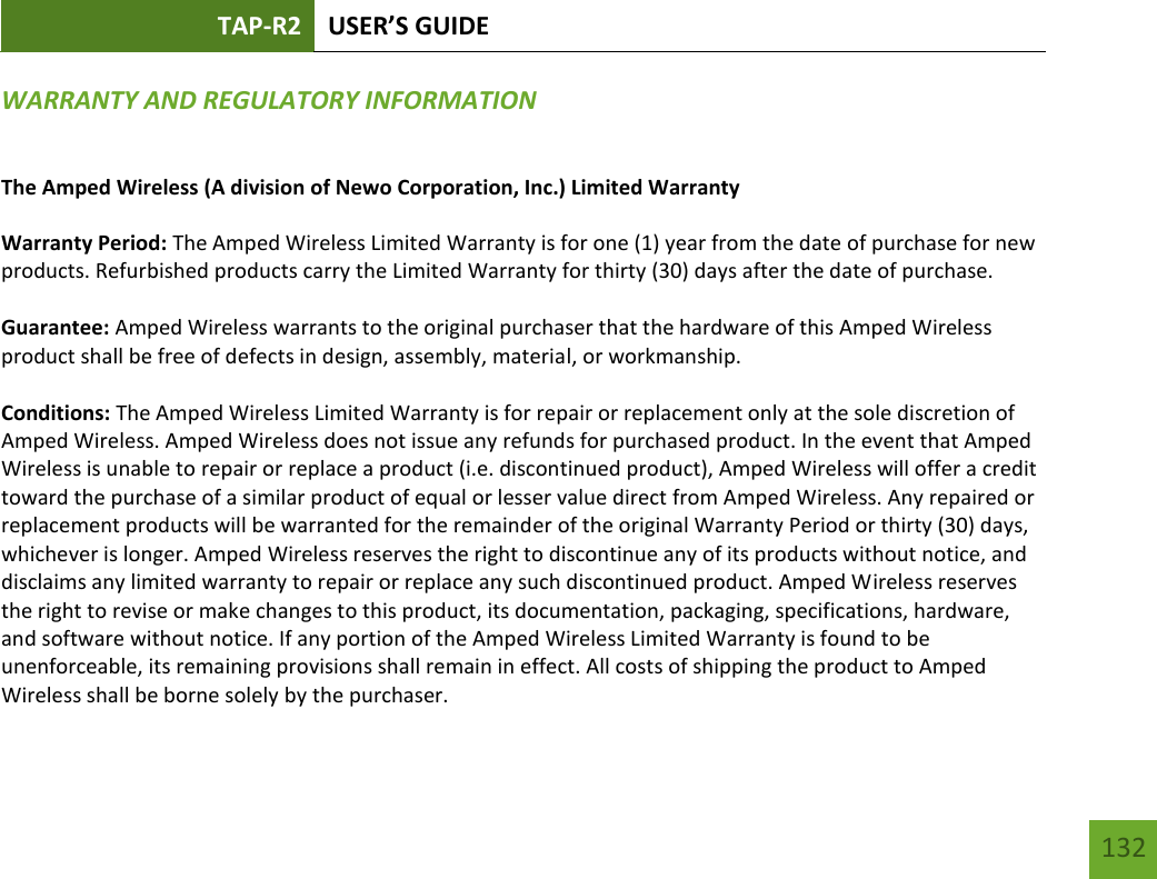 TAP-R2 USER’S GUIDE    132 WARRANTY AND REGULATORY INFORMATION The Amped Wireless (A division of Newo Corporation, Inc.) Limited Warranty  Warranty Period: The Amped Wireless Limited Warranty is for one (1) year from the date of purchase for new products. Refurbished products carry the Limited Warranty for thirty (30) days after the date of purchase.  Guarantee: Amped Wireless warrants to the original purchaser that the hardware of this Amped Wireless product shall be free of defects in design, assembly, material, or workmanship.  Conditions: The Amped Wireless Limited Warranty is for repair or replacement only at the sole discretion of Amped Wireless. Amped Wireless does not issue any refunds for purchased product. In the event that Amped Wireless is unable to repair or replace a product (i.e. discontinued product), Amped Wireless will offer a credit toward the purchase of a similar product of equal or lesser value direct from Amped Wireless. Any repaired or replacement products will be warranted for the remainder of the original Warranty Period or thirty (30) days, whichever is longer. Amped Wireless reserves the right to discontinue any of its products without notice, and disclaims any limited warranty to repair or replace any such discontinued product. Amped Wireless reserves the right to revise or make changes to this product, its documentation, packaging, specifications, hardware, and software without notice. If any portion of the Amped Wireless Limited Warranty is found to be unenforceable, its remaining provisions shall remain in effect. All costs of shipping the product to Amped Wireless shall be borne solely by the purchaser. 