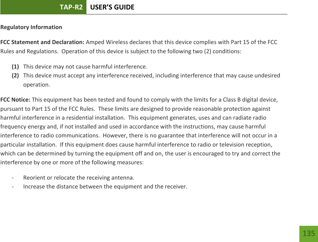 TAP-R2 USER’S GUIDE    135 Regulatory Information FCC Statement and Declaration: Amped Wireless declares that this device complies with Part 15 of the FCC Rules and Regulations.  Operation of this device is subject to the following two (2) conditions: (1) This device may not cause harmful interference. (2) This device must accept any interference received, including interference that may cause undesired operation. FCC Notice: This equipment has been tested and found to comply with the limits for a Class B digital device, pursuant to Part 15 of the FCC Rules.  These limits are designed to provide reasonable protection against harmful interference in a residential installation.  This equipment generates, uses and can radiate radio frequency energy and, if not installed and used in accordance with the instructions, may cause harmful interference to radio communications.  However, there is no guarantee that interference will not occur in a particular installation.  If this equipment does cause harmful interference to radio or television reception, which can be determined by turning the equipment off and on, the user is encouraged to try and correct the interference by one or more of the following measures:  - Reorient or relocate the receiving antenna. - Increase the distance between the equipment and the receiver. 