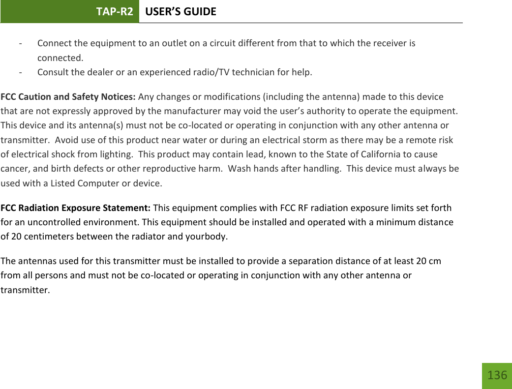 TAP-R2 USER’S GUIDE    136 - Connect the equipment to an outlet on a circuit different from that to which the receiver is connected. - Consult the dealer or an experienced radio/TV technician for help. FCC Caution and Safety Notices: Any changes or modifications (including the antenna) made to this device that are not expressly approved by the manufacturer may void the user’s authority to operate the equipment.  This device and its antenna(s) must not be co-located or operating in conjunction with any other antenna or transmitter.  Avoid use of this product near water or during an electrical storm as there may be a remote risk of electrical shock from lighting.  This product may contain lead, known to the State of California to cause cancer, and birth defects or other reproductive harm.  Wash hands after handling.  This device must always be used with a Listed Computer or device. FCC Radiation Exposure Statement: This equipment complies with FCC RF radiation exposure limits set forth for an uncontrolled environment. This equipment should be installed and operated with a minimum distance of 20 centimeters between the radiator and yourbody. The antennas used for this transmitter must be installed to provide a separation distance of at least 20 cm from all persons and must not be co-located or operating in conjunction with any other antenna or transmitter. 