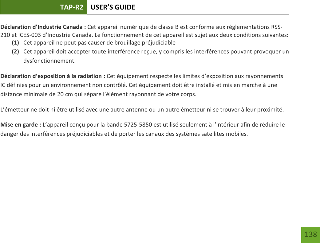 TAP-R2 USER’S GUIDE    138 Déclaration d’Industrie Canada : Cet appareil numérique de classe B est conforme aux réglementations RSS-210 et ICES-003 d’Industrie Canada. Le fonctionnement de cet appareil est sujet aux deux conditions suivantes: (1) Cet appareil ne peut pas causer de brouillage préjudiciable (2) Cet appareil doit accepter toute interférence reçue, y compris les interférences pouvant provoquer un dysfonctionnement. Déclaration d’exposition à la radiation : Cet équipement respecte les limites d’exposition aux rayonnements IC définies pour un environnement non contrôlé. Cet équipement doit être installé et mis en marche à une distance minimale de 20 cm qui sépare l’élément rayonnant de votre corps.   L’émetteur ne doit ni être utilisé avec une autre antenne ou un autre émetteur ni se trouver à leur proximité.  Mise en garde : L’appareil conçu pour la bande 5725-5850 est utilisé seulement à l’intérieur afin de réduire le danger des interférences préjudiciables et de porter les canaux des systèmes satellites mobiles.    