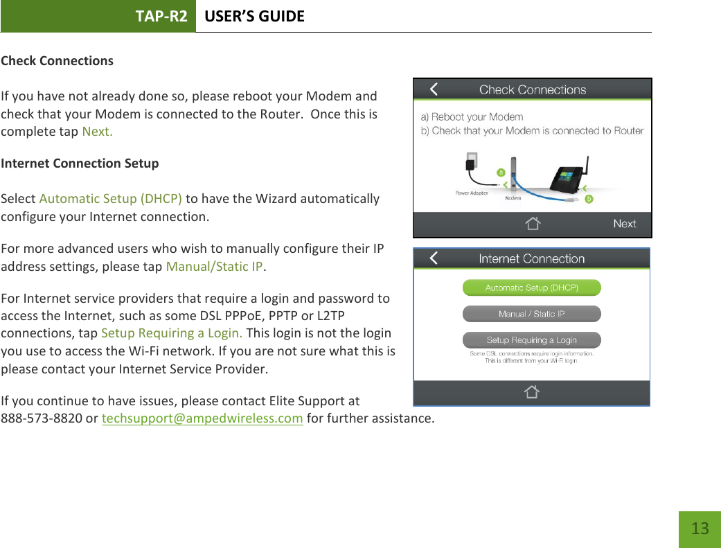 TAP-R2 USER’S GUIDE    13 Check Connections  If you have not already done so, please reboot your Modem and check that your Modem is connected to the Router.  Once this is complete tap Next. Internet Connection Setup  Select Automatic Setup (DHCP) to have the Wizard automatically configure your Internet connection. For more advanced users who wish to manually configure their IP address settings, please tap Manual/Static IP. For Internet service providers that require a login and password to access the Internet, such as some DSL PPPoE, PPTP or L2TP connections, tap Setup Requiring a Login. This login is not the login you use to access the Wi-Fi network. If you are not sure what this is please contact your Internet Service Provider. If you continue to have issues, please contact Elite Support at  888-573-8820 or techsupport@ampedwireless.com for further assistance. 