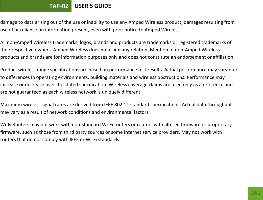 TAP-R2 USER’S GUIDE    141 damage to data arising out of the use or inability to use any Amped Wireless product, damages resulting from use of or reliance on information present, even with prior notice to Amped Wireless. All non-Amped Wireless trademarks, logos, brands and products are trademarks or registered trademarks of their respective owners. Amped Wireless does not claim any relation. Mention of non-Amped Wireless products and brands are for information purposes only and does not constitute an endorsement or affiliation. Product wireless range specifications are based on performance test results. Actual performance may vary due to differences in operating environments, building materials and wireless obstructions. Performance may increase or decrease over the stated specification. Wireless coverage claims are used only as a reference and are not guaranteed as each wireless network is uniquely different. Maximum wireless signal rates are derived from IEEE 802.11 standard specifications. Actual data throughput may vary as a result of network conditions and environmental factors. Wi-Fi Routers may not work with non-standard Wi-Fi routers or routers with altered firmware or proprietary firmware, such as those from third party sources or some Internet service providers. May not work with routers that do not comply with IEEE or Wi-Fi standards.  