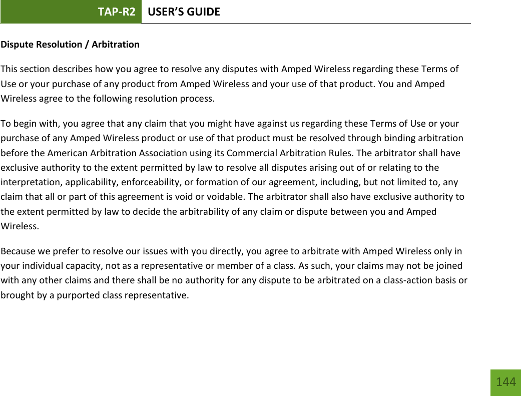 TAP-R2 USER’S GUIDE    144 Dispute Resolution / Arbitration This section describes how you agree to resolve any disputes with Amped Wireless regarding these Terms of Use or your purchase of any product from Amped Wireless and your use of that product. You and Amped Wireless agree to the following resolution process.  To begin with, you agree that any claim that you might have against us regarding these Terms of Use or your purchase of any Amped Wireless product or use of that product must be resolved through binding arbitration before the American Arbitration Association using its Commercial Arbitration Rules. The arbitrator shall have exclusive authority to the extent permitted by law to resolve all disputes arising out of or relating to the interpretation, applicability, enforceability, or formation of our agreement, including, but not limited to, any claim that all or part of this agreement is void or voidable. The arbitrator shall also have exclusive authority to the extent permitted by law to decide the arbitrability of any claim or dispute between you and Amped Wireless. Because we prefer to resolve our issues with you directly, you agree to arbitrate with Amped Wireless only in your individual capacity, not as a representative or member of a class. As such, your claims may not be joined with any other claims and there shall be no authority for any dispute to be arbitrated on a class-action basis or brought by a purported class representative. 