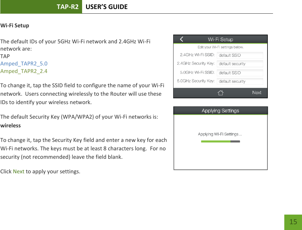 TAP-R2 USER’S GUIDE    15 Wi-Fi Setup  The default IDs of your 5GHz Wi-Fi network and 2.4GHz Wi-Fi network are: TAP Amped_TAPR2_5.0 Amped_TAPR2_2.4   To change it, tap the SSID field to configure the name of your Wi-Fi network.  Users connecting wirelessly to the Router will use these IDs to identify your wireless network. The default Security Key (WPA/WPA2) of your Wi-Fi networks is: wireless To change it, tap the Security Key field and enter a new key for each Wi-Fi networks. The keys must be at least 8 characters long.  For no security (not recommended) leave the field blank. Click Next to apply your settings. 