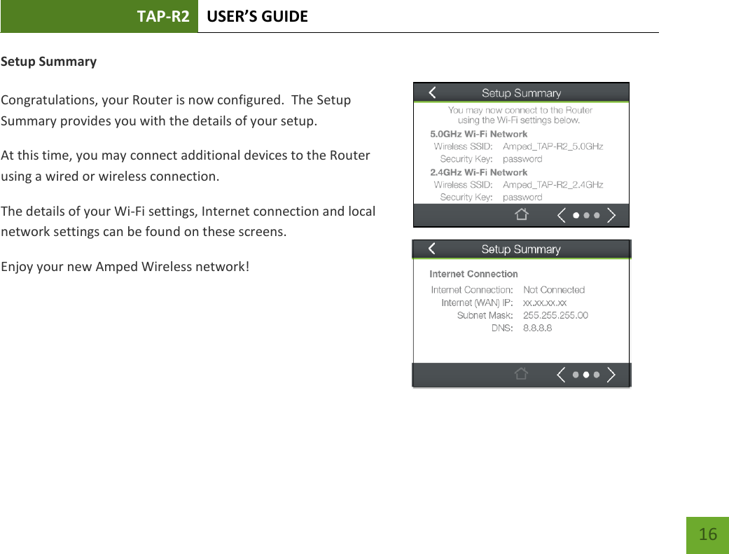 TAP-R2 USER’S GUIDE    16 Setup Summary  Congratulations, your Router is now configured.  The Setup Summary provides you with the details of your setup.  At this time, you may connect additional devices to the Router using a wired or wireless connection.   The details of your Wi-Fi settings, Internet connection and local network settings can be found on these screens. Enjoy your new Amped Wireless network!   