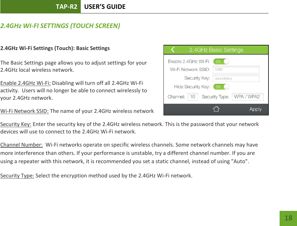 TAP-R2 USER’S GUIDE    18 2.4GHz WI-FI SETTINGS (TOUCH SCREEN) 2.4GHz Wi-Fi Settings (Touch): Basic Settings  The Basic Settings page allows you to adjust settings for your 2.4GHz local wireless network. Enable 2.4GHz Wi-Fi: Disabling will turn off all 2.4GHz Wi-Fi activity.  Users will no longer be able to connect wirelessly to your 2.4GHz network. Wi-Fi Network SSID: The name of your 2.4GHz wireless network Security Key: Enter the security key of the 2.4GHz wireless network. This is the password that your network devices will use to connect to the 2.4GHz Wi-Fi network. Channel Number:  Wi-Fi networks operate on specific wireless channels. Some network channels may have more interference than others. If your performance is unstable, try a different channel number. If you are using a repeater with this network, it is recommended you set a static channel, instead of using &quot;Auto&quot;. Security Type: Select the encryption method used by the 2.4GHz Wi-Fi network.  