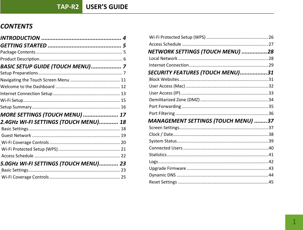 TAP-R2 USER’S GUIDE    1 CONTENTSINTRODUCTION .................................................. 4 GETTING STARTED .............................................. 5 Package Contents ...................................................................... 5 Product Description ................................................................... 6 BASIC SETUP GUIDE (TOUCH MENU) ................... 7 Setup Preparations .................................................................... 7 Navigating the Touch Screen Menu ........................................ 11 Welcome to the Dashboard .................................................... 12 Internet Connection Setup ...................................................... 13 Wi-Fi Setup .............................................................................. 15 Setup Summary ....................................................................... 16 MORE SETTINGS (TOUCH MENU) ...................... 17 2.4GHz WI-FI SETTINGS (TOUCH MENU) ............ 18  Basic Settings .......................................................................... 18  Guest Network ....................................................................... 19  Wi-Fi Coverage Controls ......................................................... 20  Wi-Fi Protected Setup (WPS) .................................................. 21  Access Schedule ..................................................................... 22 5.0GHz WI-FI SETTINGS (TOUCH MENU) ............ 23  Basic Settings .......................................................................... 23  Wi-Fi Coverage Controls ......................................................... 25  Wi-Fi Protected Setup (WPS) .................................................. 26  Access Schedule ...................................................................... 27 NETWORK SETTINGS (TOUCH MENU) ................ 28  Local Network ......................................................................... 28  Internet Connection ................................................................ 29 SECURITY FEATURES (TOUCH MENU) ................. 31  Block Websites ........................................................................ 31  User Access (Mac) ................................................................... 32  User Access (IP) ....................................................................... 33  Demilitarized Zone (DMZ) ....................................................... 34  Port Forwarding ...................................................................... 35  Port Filtering ........................................................................... 36 MANAGEMENT SETTINGS (TOUCH MENU) ........ 37  Screen Settings........................................................................ 37  Clock / Date ............................................................................. 38  System Status .......................................................................... 39  Connected Users ..................................................................... 40  Statistics .................................................................................. 41  Logs ......................................................................................... 42  Upgrade Firmware .................................................................. 43  Dynamic DNS .......................................................................... 44  Reset Settings ......................................................................... 45 