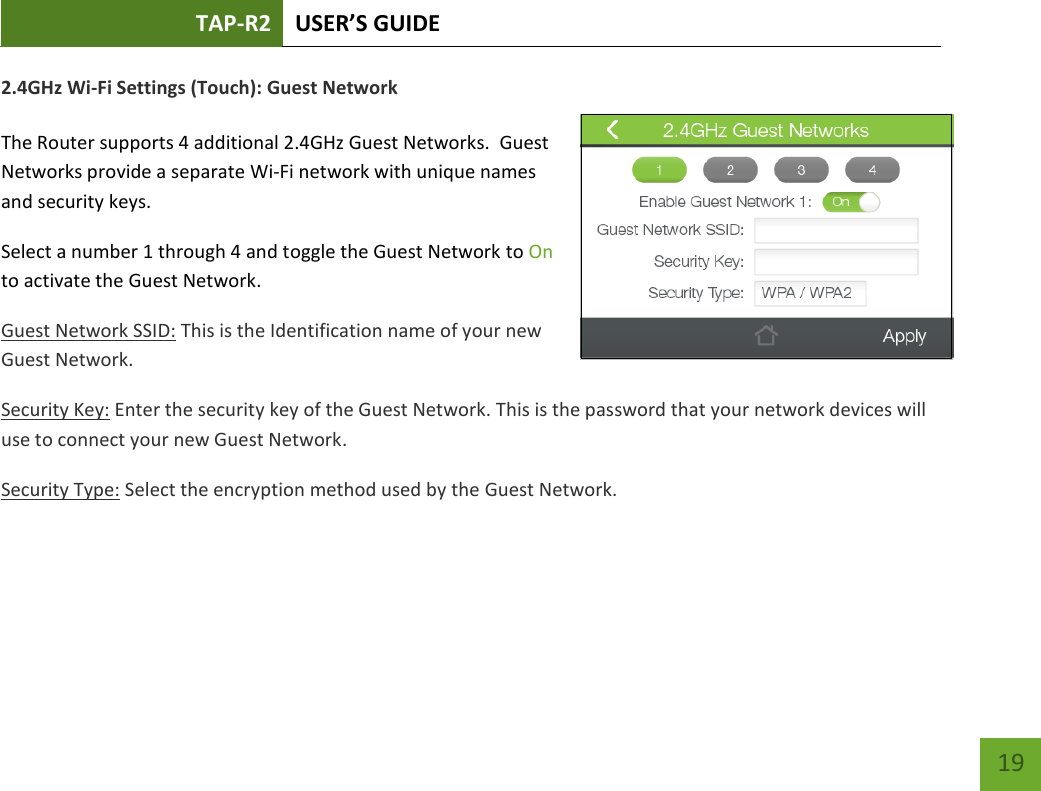 TAP-R2 USER’S GUIDE    19 2.4GHz Wi-Fi Settings (Touch): Guest Network  The Router supports 4 additional 2.4GHz Guest Networks.  Guest Networks provide a separate Wi-Fi network with unique names and security keys. Select a number 1 through 4 and toggle the Guest Network to On to activate the Guest Network.  Guest Network SSID: This is the Identification name of your new Guest Network. Security Key: Enter the security key of the Guest Network. This is the password that your network devices will use to connect your new Guest Network. Security Type: Select the encryption method used by the Guest Network.   