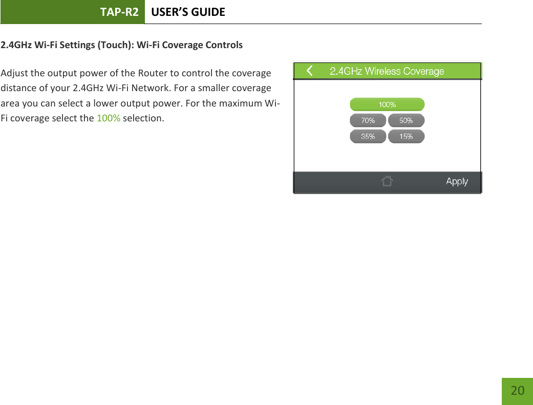 TAP-R2 USER’S GUIDE    20 2.4GHz Wi-Fi Settings (Touch): Wi-Fi Coverage Controls  Adjust the output power of the Router to control the coverage distance of your 2.4GHz Wi-Fi Network. For a smaller coverage area you can select a lower output power. For the maximum Wi-Fi coverage select the 100% selection.          