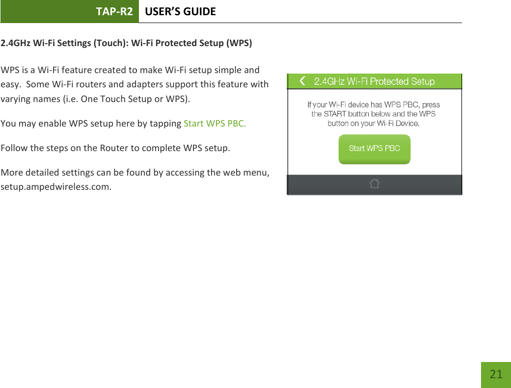 TAP-R2 USER’S GUIDE    21 2.4GHz Wi-Fi Settings (Touch): Wi-Fi Protected Setup (WPS)  WPS is a Wi-Fi feature created to make Wi-Fi setup simple and easy.  Some Wi-Fi routers and adapters support this feature with varying names (i.e. One Touch Setup or WPS). You may enable WPS setup here by tapping Start WPS PBC. Follow the steps on the Router to complete WPS setup. More detailed settings can be found by accessing the web menu, setup.ampedwireless.com.     