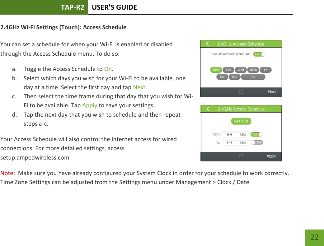 TAP-R2 USER’S GUIDE    22 2.4GHz Wi-Fi Settings (Touch): Access Schedule  You can set a schedule for when your Wi-Fi is enabled or disabled through the Access Schedule menu. To do so: a. Toggle the Access Schedule to On. b. Select which days you wish for your Wi-Fi to be available, one day at a time. Select the first day and tap Next. c. Then select the time frame during that day that you wish for Wi-Fi to be available. Tap Apply to save your settings. d. Tap the next day that you wish to schedule and then repeat steps a-c. Your Access Schedule will also control the Internet access for wired connections. For more detailed settings, access setup.ampedwireless.com. Note:  Make sure you have already configured your System Clock in order for your schedule to work correctly.  Time Zone Settings can be adjusted from the Settings menu under Management &gt; Clock / Date  