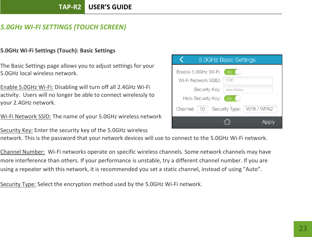 TAP-R2 USER’S GUIDE    23 5.0GHz WI-FI SETTINGS (TOUCH SCREEN) 5.0GHz Wi-Fi Settings (Touch): Basic Settings  The Basic Settings page allows you to adjust settings for your 5.0GHz local wireless network. Enable 5.0GHz Wi-Fi: Disabling will turn off all 2.4GHz Wi-Fi activity.  Users will no longer be able to connect wirelessly to your 2.4GHz network. Wi-Fi Network SSID: The name of your 5.0GHz wireless network Security Key: Enter the security key of the 5.0GHz wireless network. This is the password that your network devices will use to connect to the 5.0GHz Wi-Fi network. Channel Number:  Wi-Fi networks operate on specific wireless channels. Some network channels may have more interference than others. If your performance is unstable, try a different channel number. If you are using a repeater with this network, it is recommended you set a static channel, instead of using &quot;Auto&quot;. Security Type: Select the encryption method used by the 5.0GHz Wi-Fi network.  