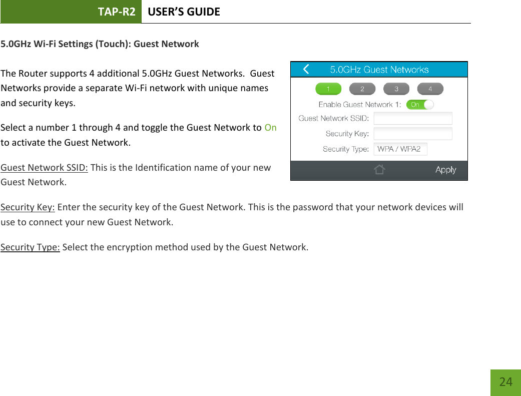 TAP-R2 USER’S GUIDE    24 5.0GHz Wi-Fi Settings (Touch): Guest Network  The Router supports 4 additional 5.0GHz Guest Networks.  Guest Networks provide a separate Wi-Fi network with unique names and security keys. Select a number 1 through 4 and toggle the Guest Network to On to activate the Guest Network.  Guest Network SSID: This is the Identification name of your new Guest Network.  Security Key: Enter the security key of the Guest Network. This is the password that your network devices will use to connect your new Guest Network. Security Type: Select the encryption method used by the Guest Network.    