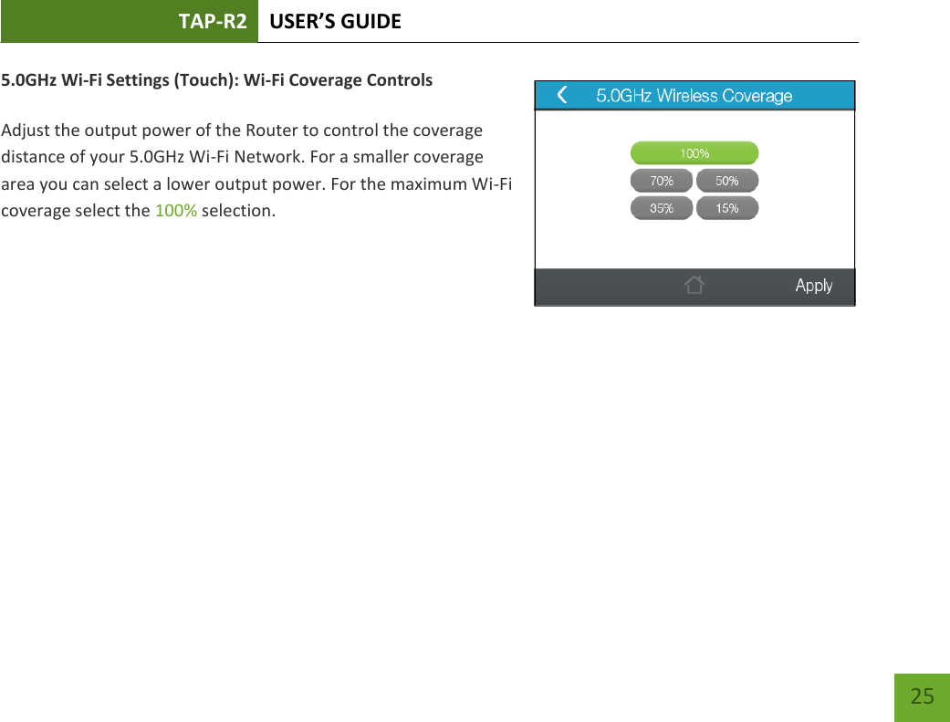 TAP-R2 USER’S GUIDE    25 5.0GHz Wi-Fi Settings (Touch): Wi-Fi Coverage Controls  Adjust the output power of the Router to control the coverage distance of your 5.0GHz Wi-Fi Network. For a smaller coverage area you can select a lower output power. For the maximum Wi-Fi coverage select the 100% selection.          