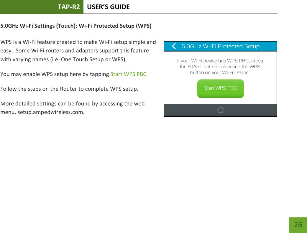 TAP-R2 USER’S GUIDE    26 5.0GHz Wi-Fi Settings (Touch): Wi-Fi Protected Setup (WPS)  WPS is a Wi-Fi feature created to make Wi-Fi setup simple and easy.  Some Wi-Fi routers and adapters support this feature with varying names (i.e. One Touch Setup or WPS). You may enable WPS setup here by tapping Start WPS PBC. Follow the steps on the Router to complete WPS setup. More detailed settings can be found by accessing the web menu, setup.ampedwireless.com.     