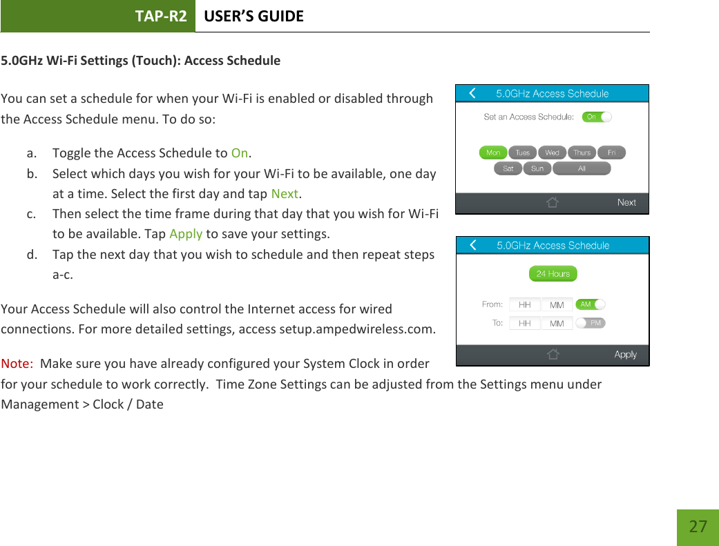 TAP-R2 USER’S GUIDE    27 5.0GHz Wi-Fi Settings (Touch): Access Schedule  You can set a schedule for when your Wi-Fi is enabled or disabled through the Access Schedule menu. To do so: a. Toggle the Access Schedule to On. b. Select which days you wish for your Wi-Fi to be available, one day at a time. Select the first day and tap Next. c. Then select the time frame during that day that you wish for Wi-Fi to be available. Tap Apply to save your settings. d. Tap the next day that you wish to schedule and then repeat steps a-c. Your Access Schedule will also control the Internet access for wired connections. For more detailed settings, access setup.ampedwireless.com. Note:  Make sure you have already configured your System Clock in order for your schedule to work correctly.  Time Zone Settings can be adjusted from the Settings menu under Management &gt; Clock / Date  