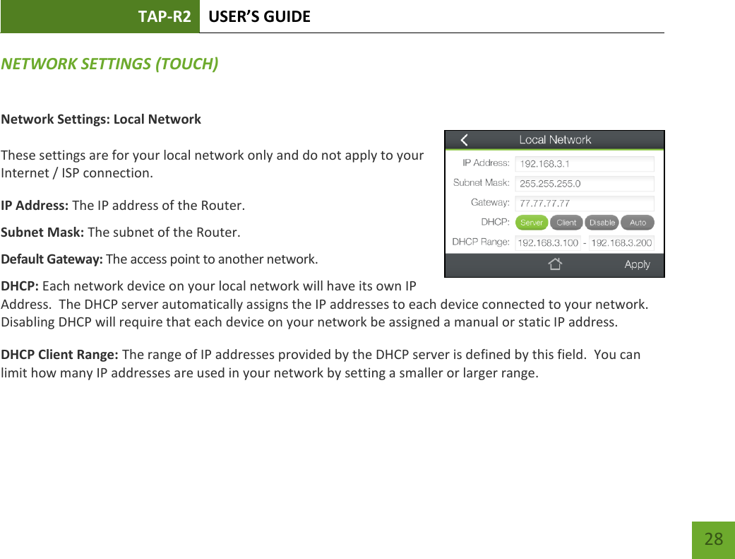 TAP-R2 USER’S GUIDE    28 NETWORK SETTINGS (TOUCH) Network Settings: Local Network  These settings are for your local network only and do not apply to your Internet / ISP connection. IP Address: The IP address of the Router. Subnet Mask: The subnet of the Router. Default Gateway: The access point to another network. DHCP: Each network device on your local network will have its own IP Address.  The DHCP server automatically assigns the IP addresses to each device connected to your network.  Disabling DHCP will require that each device on your network be assigned a manual or static IP address. DHCP Client Range: The range of IP addresses provided by the DHCP server is defined by this field.  You can limit how many IP addresses are used in your network by setting a smaller or larger range.  