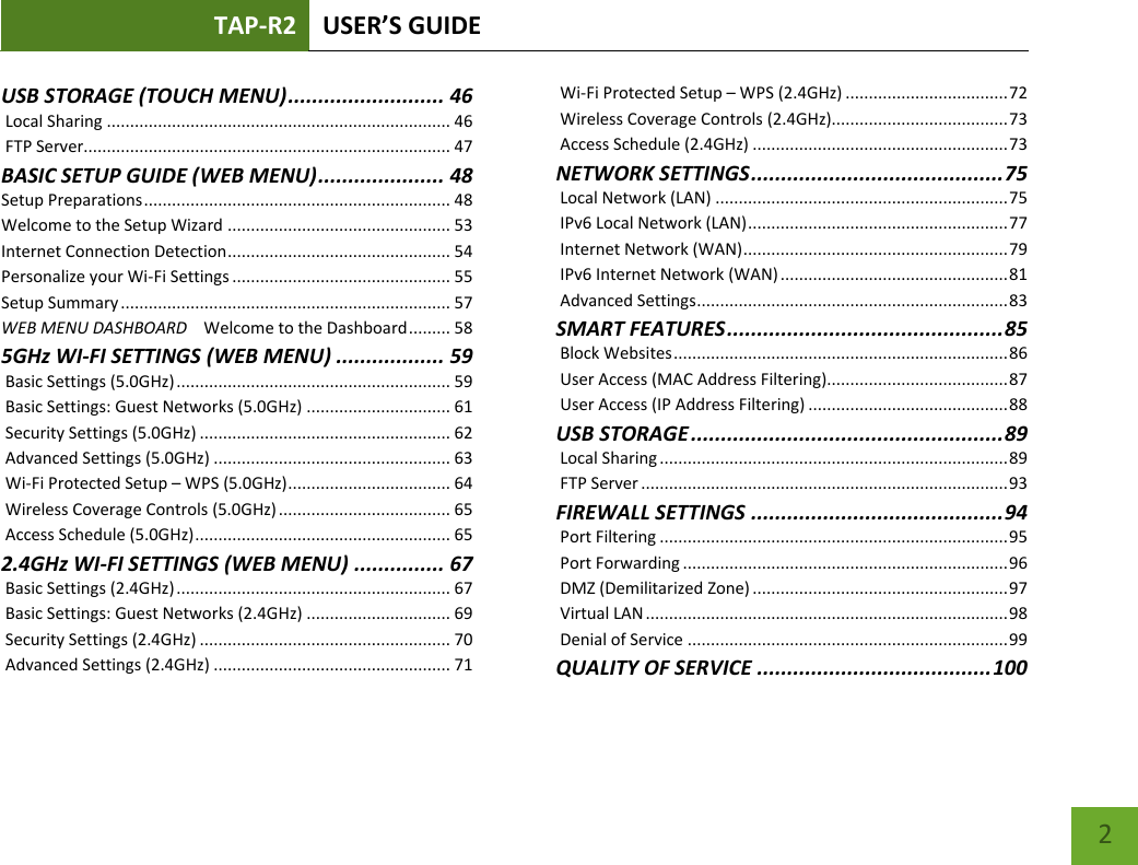 TAP-R2 USER’S GUIDE    2 USB STORAGE (TOUCH MENU) .......................... 46  Local Sharing .......................................................................... 46  FTP Server............................................................................... 47 BASIC SETUP GUIDE (WEB MENU) ..................... 48 Setup Preparations .................................................................. 48 Welcome to the Setup Wizard ................................................ 53 Internet Connection Detection ................................................ 54 Personalize your Wi-Fi Settings ............................................... 55 Setup Summary ....................................................................... 57 WEB MENU DASHBOARD    Welcome to the Dashboard ......... 58 5GHz WI-FI SETTINGS (WEB MENU) .................. 59  Basic Settings (5.0GHz) ........................................................... 59  Basic Settings: Guest Networks (5.0GHz) ............................... 61  Security Settings (5.0GHz) ...................................................... 62  Advanced Settings (5.0GHz) ................................................... 63  Wi-Fi Protected Setup – WPS (5.0GHz) ................................... 64  Wireless Coverage Controls (5.0GHz) ..................................... 65  Access Schedule (5.0GHz) ....................................................... 65 2.4GHz WI-FI SETTINGS (WEB MENU) ............... 67  Basic Settings (2.4GHz) ........................................................... 67  Basic Settings: Guest Networks (2.4GHz) ............................... 69  Security Settings (2.4GHz) ...................................................... 70  Advanced Settings (2.4GHz) ................................................... 71  Wi-Fi Protected Setup – WPS (2.4GHz) ................................... 72  Wireless Coverage Controls (2.4GHz)...................................... 73  Access Schedule (2.4GHz) ....................................................... 73 NETWORK SETTINGS .......................................... 75  Local Network (LAN) ............................................................... 75  IPv6 Local Network (LAN) ........................................................ 77  Internet Network (WAN) ......................................................... 79  IPv6 Internet Network (WAN) ................................................. 81  Advanced Settings ................................................................... 83 SMART FEATURES .............................................. 85  Block Websites ........................................................................ 86  User Access (MAC Address Filtering)....................................... 87  User Access (IP Address Filtering) ........................................... 88 USB STORAGE .................................................... 89  Local Sharing ........................................................................... 89  FTP Server ............................................................................... 93 FIREWALL SETTINGS .......................................... 94  Port Filtering ........................................................................... 95  Port Forwarding ...................................................................... 96  DMZ (Demilitarized Zone) ....................................................... 97  Virtual LAN .............................................................................. 98  Denial of Service ..................................................................... 99 QUALITY OF SERVICE ....................................... 100 
