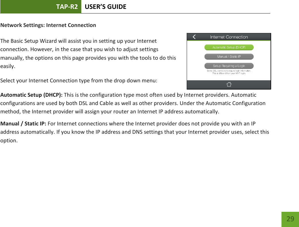 TAP-R2 USER’S GUIDE    29 Network Settings: Internet Connection  The Basic Setup Wizard will assist you in setting up your Internet connection. However, in the case that you wish to adjust settings manually, the options on this page provides you with the tools to do this easily. Select your Internet Connection type from the drop down menu: Automatic Setup (DHCP): This is the configuration type most often used by Internet providers. Automatic configurations are used by both DSL and Cable as well as other providers. Under the Automatic Configuration method, the Internet provider will assign your router an Internet IP address automatically. Manual / Static IP: For Internet connections where the Internet provider does not provide you with an IP address automatically. If you know the IP address and DNS settings that your Internet provider uses, select this option.    