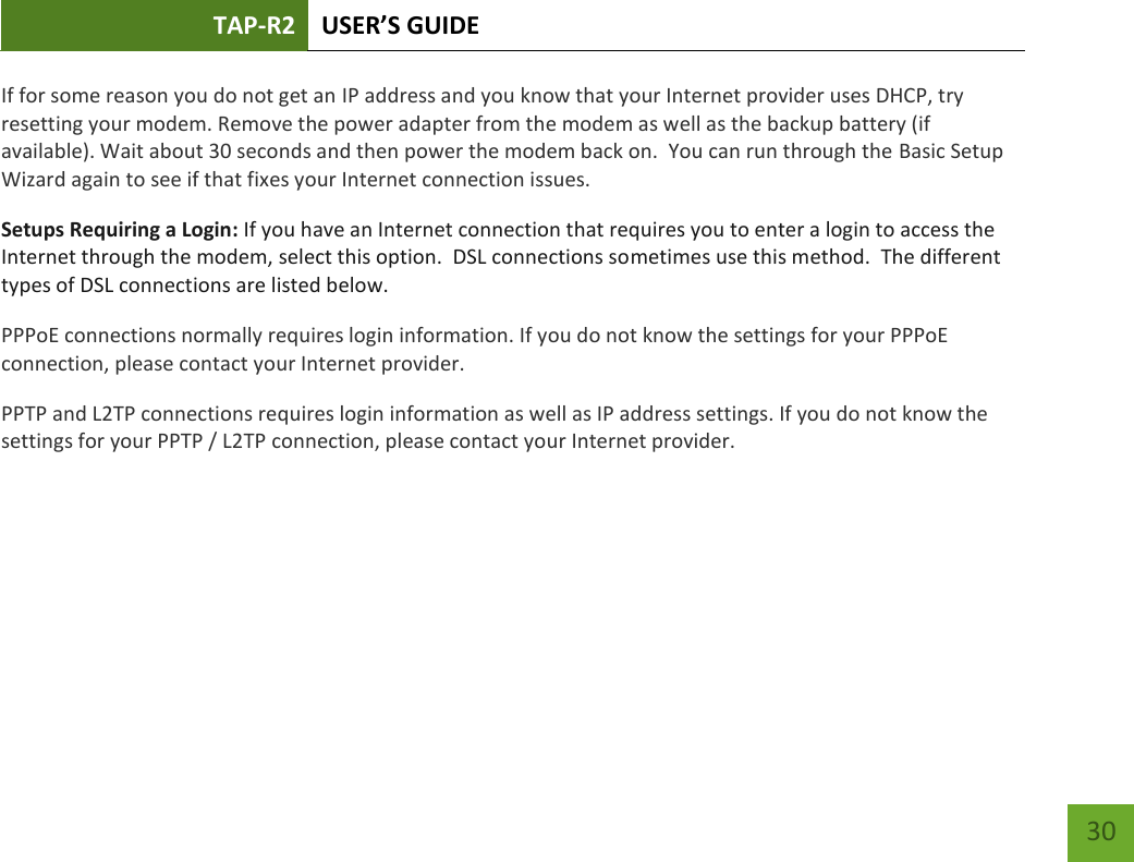 TAP-R2 USER’S GUIDE    30 If for some reason you do not get an IP address and you know that your Internet provider uses DHCP, try resetting your modem. Remove the power adapter from the modem as well as the backup battery (if available). Wait about 30 seconds and then power the modem back on.  You can run through the Basic Setup Wizard again to see if that fixes your Internet connection issues. Setups Requiring a Login: If you have an Internet connection that requires you to enter a login to access the Internet through the modem, select this option.  DSL connections sometimes use this method.  The different types of DSL connections are listed below. PPPoE connections normally requires login information. If you do not know the settings for your PPPoE connection, please contact your Internet provider. PPTP and L2TP connections requires login information as well as IP address settings. If you do not know the settings for your PPTP / L2TP connection, please contact your Internet provider.   