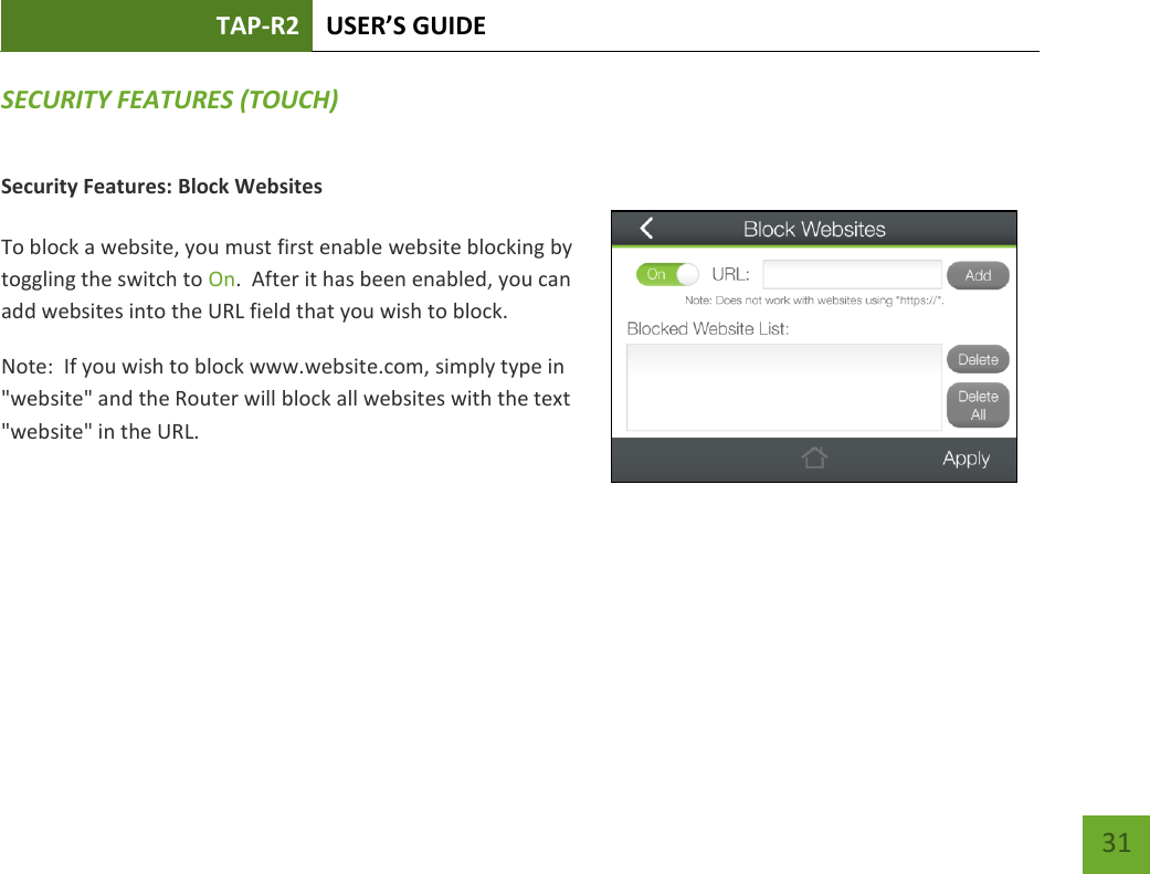 TAP-R2 USER’S GUIDE    31 SECURITY FEATURES (TOUCH) Security Features: Block Websites  To block a website, you must first enable website blocking by toggling the switch to On.  After it has been enabled, you can add websites into the URL field that you wish to block. Note:  If you wish to block www.website.com, simply type in &quot;website&quot; and the Router will block all websites with the text &quot;website&quot; in the URL.     