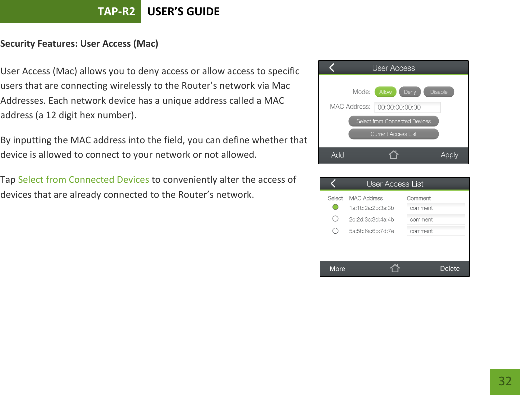 TAP-R2 USER’S GUIDE    32 Security Features: User Access (Mac)  User Access (Mac) allows you to deny access or allow access to specific users that are connecting wirelessly to the Router’s network via Mac Addresses. Each network device has a unique address called a MAC address (a 12 digit hex number). By inputting the MAC address into the field, you can define whether that device is allowed to connect to your network or not allowed.  Tap Select from Connected Devices to conveniently alter the access of devices that are already connected to the Router’s network.      