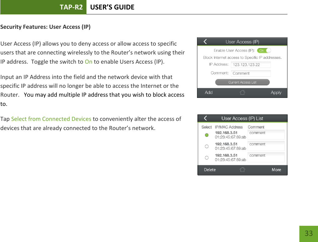 TAP-R2 USER’S GUIDE    33 Security Features: User Access (IP)  User Access (IP) allows you to deny access or allow access to specific users that are connecting wirelessly to the Router’s network using their IP address.  Toggle the switch to On to enable Users Access (IP). Input an IP Address into the field and the network device with that specific IP address will no longer be able to access the Internet or the Router.   You may add multiple IP address that you wish to block access to. Tap Select from Connected Devices to conveniently alter the access of devices that are already connected to the Router’s network.     