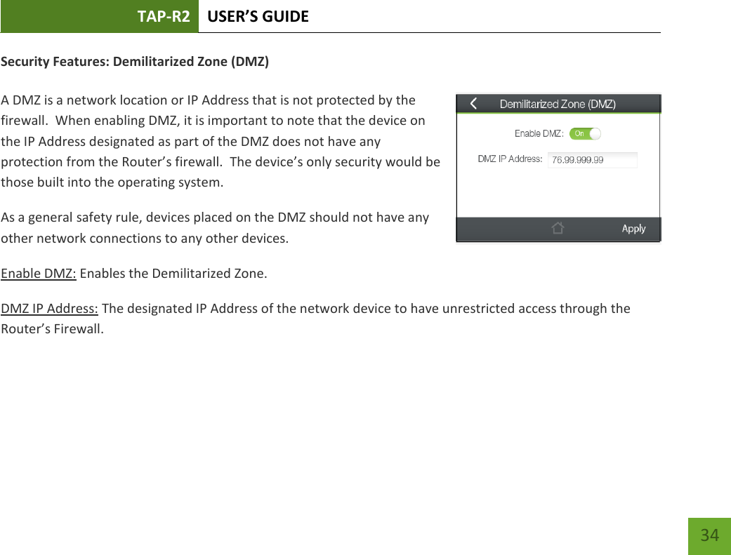 TAP-R2 USER’S GUIDE    34 Security Features: Demilitarized Zone (DMZ)  A DMZ is a network location or IP Address that is not protected by the firewall.  When enabling DMZ, it is important to note that the device on the IP Address designated as part of the DMZ does not have any protection from the Router’s firewall.  The device’s only security would be those built into the operating system. As a general safety rule, devices placed on the DMZ should not have any other network connections to any other devices. Enable DMZ: Enables the Demilitarized Zone. DMZ IP Address: The designated IP Address of the network device to have unrestricted access through the Router’s Firewall.     