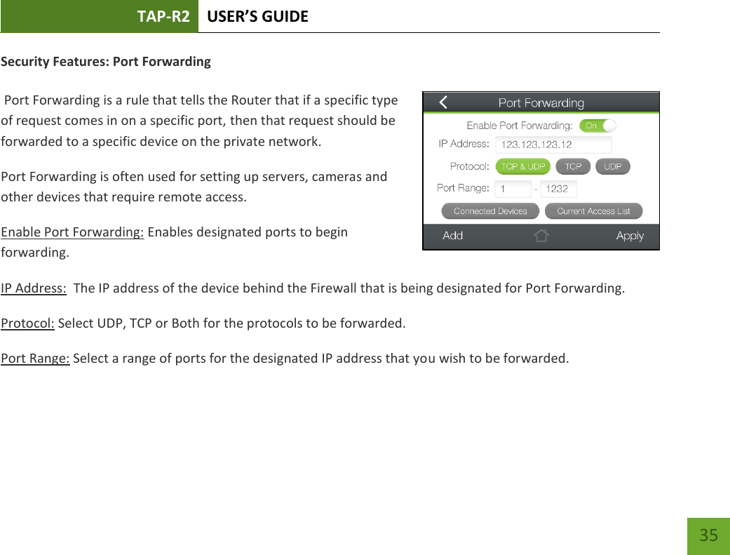 TAP-R2 USER’S GUIDE    35 Security Features: Port Forwarding   Port Forwarding is a rule that tells the Router that if a specific type of request comes in on a specific port, then that request should be forwarded to a specific device on the private network. Port Forwarding is often used for setting up servers, cameras and other devices that require remote access. Enable Port Forwarding: Enables designated ports to begin forwarding. IP Address:  The IP address of the device behind the Firewall that is being designated for Port Forwarding. Protocol: Select UDP, TCP or Both for the protocols to be forwarded. Port Range: Select a range of ports for the designated IP address that you wish to be forwarded.    