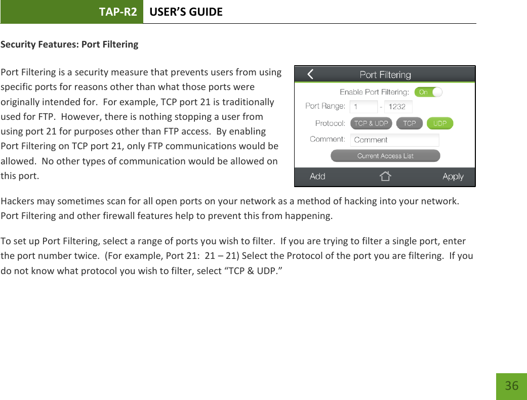 TAP-R2 USER’S GUIDE    36 Security Features: Port Filtering  Port Filtering is a security measure that prevents users from using specific ports for reasons other than what those ports were originally intended for.  For example, TCP port 21 is traditionally used for FTP.  However, there is nothing stopping a user from using port 21 for purposes other than FTP access.  By enabling Port Filtering on TCP port 21, only FTP communications would be allowed.  No other types of communication would be allowed on this port. Hackers may sometimes scan for all open ports on your network as a method of hacking into your network.  Port Filtering and other firewall features help to prevent this from happening. To set up Port Filtering, select a range of ports you wish to filter.  If you are trying to filter a single port, enter the port number twice.  (For example, Port 21:  21 – 21) Select the Protocol of the port you are filtering.  If you do not know what protocol you wish to filter, select “TCP &amp; UDP.”  