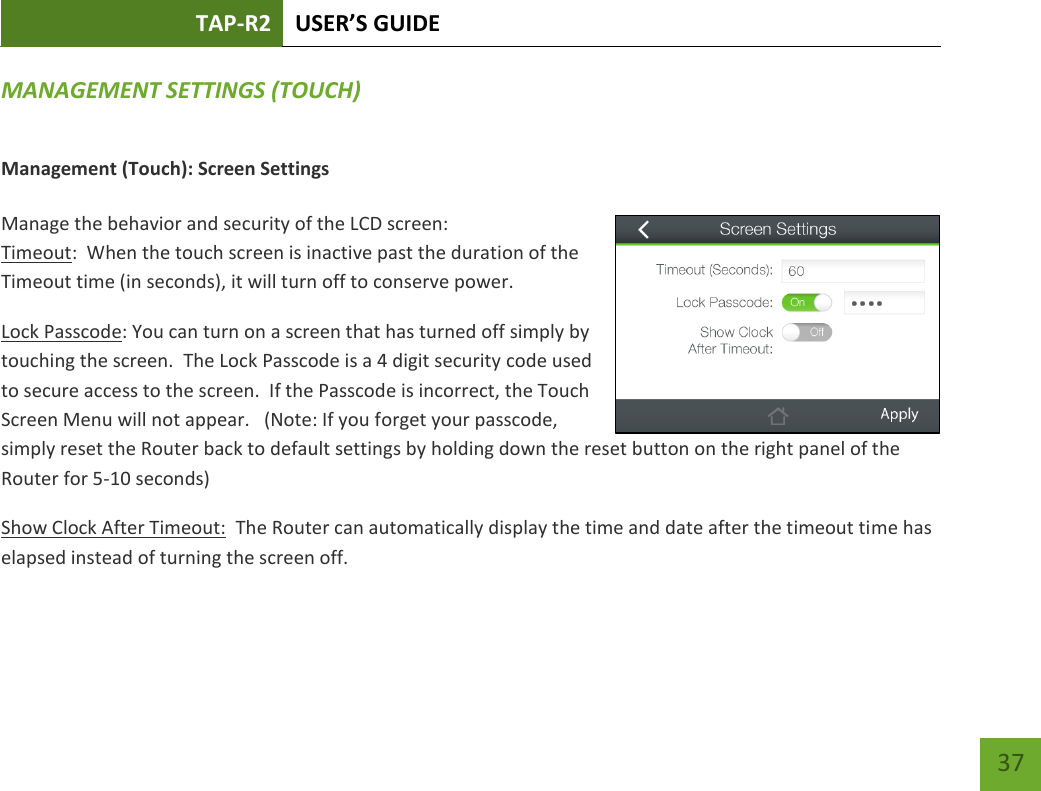 TAP-R2 USER’S GUIDE    37 MANAGEMENT SETTINGS (TOUCH) Management (Touch): Screen Settings  Manage the behavior and security of the LCD screen: Timeout:  When the touch screen is inactive past the duration of the Timeout time (in seconds), it will turn off to conserve power.   Lock Passcode: You can turn on a screen that has turned off simply by touching the screen.  The Lock Passcode is a 4 digit security code used to secure access to the screen.  If the Passcode is incorrect, the Touch Screen Menu will not appear.   (Note: If you forget your passcode, simply reset the Router back to default settings by holding down the reset button on the right panel of the Router for 5-10 seconds) Show Clock After Timeout:  The Router can automatically display the time and date after the timeout time has elapsed instead of turning the screen off.    