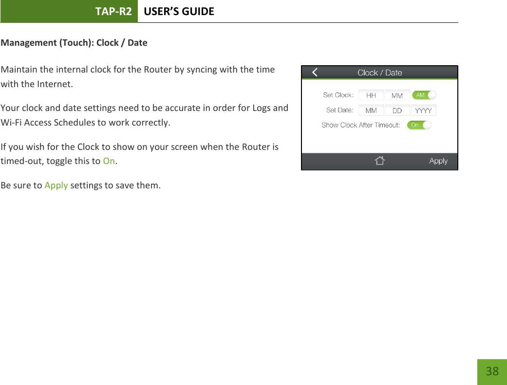 TAP-R2 USER’S GUIDE    38 Management (Touch): Clock / Date  Maintain the internal clock for the Router by syncing with the time with the Internet. Your clock and date settings need to be accurate in order for Logs and Wi-Fi Access Schedules to work correctly. If you wish for the Clock to show on your screen when the Router is timed-out, toggle this to On. Be sure to Apply settings to save them.     