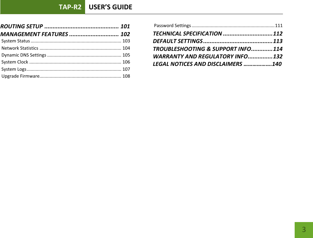 TAP-R2 USER’S GUIDE    3 ROUTING SETUP ............................................. 101 MANAGEMENT FEATURES .............................. 102  System Status ....................................................................... 103  Network Statistics ................................................................ 104  Dynamic DNS Settings .......................................................... 105  System Clock ........................................................................ 106  System Logs .......................................................................... 107  Upgrade Firmware ................................................................ 108  Password Settings ................................................................. 111 TECHNICAL SPECIFICATION .............................. 112 DEFAULT SETTINGS .......................................... 113 TROUBLESHOOTING &amp; SUPPORT INFO ............. 114 WARRANTY AND REGULATORY INFO ............... 132 LEGAL NOTICES AND DISCLAIMERS ……………….140 