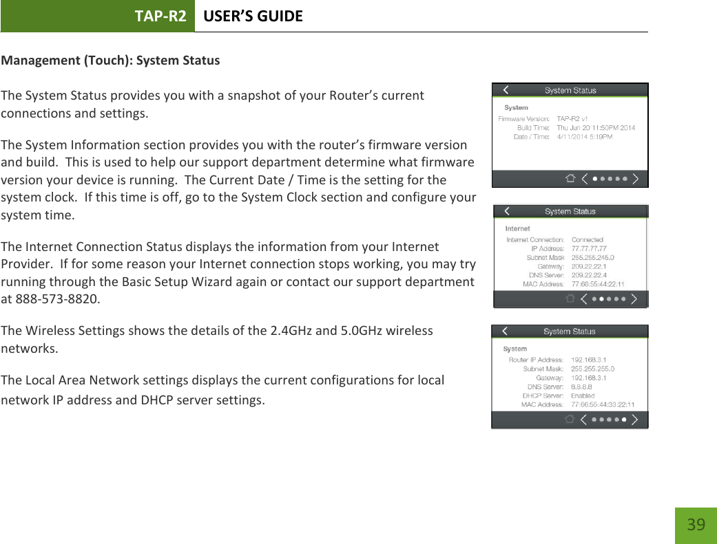 TAP-R2 USER’S GUIDE    39 Management (Touch): System Status  The System Status provides you with a snapshot of your Router’s current connections and settings. The System Information section provides you with the router’s firmware version and build.  This is used to help our support department determine what firmware version your device is running.  The Current Date / Time is the setting for the system clock.  If this time is off, go to the System Clock section and configure your system time. The Internet Connection Status displays the information from your Internet Provider.  If for some reason your Internet connection stops working, you may try running through the Basic Setup Wizard again or contact our support department at 888-573-8820. The Wireless Settings shows the details of the 2.4GHz and 5.0GHz wireless networks. The Local Area Network settings displays the current configurations for local network IP address and DHCP server settings.  