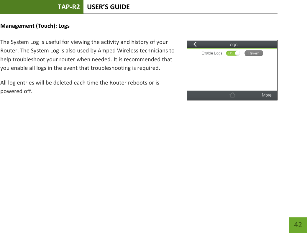 TAP-R2 USER’S GUIDE    42 Management (Touch): Logs  The System Log is useful for viewing the activity and history of your Router. The System Log is also used by Amped Wireless technicians to help troubleshoot your router when needed. It is recommended that you enable all logs in the event that troubleshooting is required. All log entries will be deleted each time the Router reboots or is powered off.       