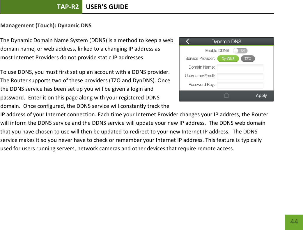 TAP-R2 USER’S GUIDE    44 Management (Touch): Dynamic DNS  The Dynamic Domain Name System (DDNS) is a method to keep a web domain name, or web address, linked to a changing IP address as most Internet Providers do not provide static IP addresses. To use DDNS, you must first set up an account with a DDNS provider. The Router supports two of these providers (TZO and DynDNS). Once the DDNS service has been set up you will be given a login and password.  Enter it on this page along with your registered DDNS domain.  Once configured, the DDNS service will constantly track the IP address of your Internet connection. Each time your Internet Provider changes your IP address, the Router will inform the DDNS service and the DDNS service will update your new IP address.  The DDNS web domain that you have chosen to use will then be updated to redirect to your new Internet IP address.  The DDNS service makes it so you never have to check or remember your Internet IP address. This feature is typically used for users running servers, network cameras and other devices that require remote access.   