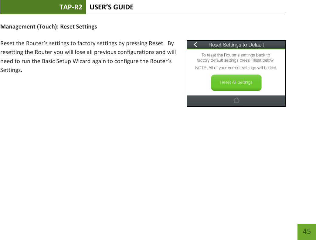 TAP-R2 USER’S GUIDE    45 Management (Touch): Reset Settings  Reset the Router’s settings to factory settings by pressing Reset.  By resetting the Router you will lose all previous configurations and will need to run the Basic Setup Wizard again to configure the Router’s Settings.        