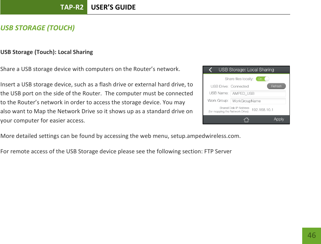 TAP-R2 USER’S GUIDE    46 USB STORAGE (TOUCH) USB Storage (Touch): Local Sharing  Share a USB storage device with computers on the Router’s network. Insert a USB storage device, such as a flash drive or external hard drive, to the USB port on the side of the Router.  The computer must be connected to the Router’s network in order to access the storage device. You may also want to Map the Network Drive so it shows up as a standard drive on your computer for easier access. More detailed settings can be found by accessing the web menu, setup.ampedwireless.com. For remote access of the USB Storage device please see the following section: FTP Server   