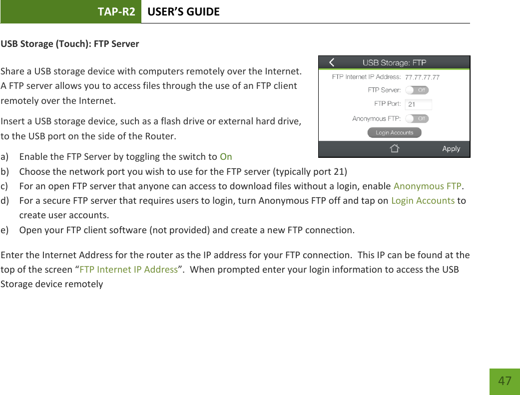 TAP-R2 USER’S GUIDE    47 USB Storage (Touch): FTP Server  Share a USB storage device with computers remotely over the Internet. A FTP server allows you to access files through the use of an FTP client remotely over the Internet. Insert a USB storage device, such as a flash drive or external hard drive, to the USB port on the side of the Router. a) Enable the FTP Server by toggling the switch to On b) Choose the network port you wish to use for the FTP server (typically port 21) c) For an open FTP server that anyone can access to download files without a login, enable Anonymous FTP.   d) For a secure FTP server that requires users to login, turn Anonymous FTP off and tap on Login Accounts to create user accounts. e) Open your FTP client software (not provided) and create a new FTP connection.   Enter the Internet Address for the router as the IP address for your FTP connection.  This IP can be found at the top of the screen “FTP Internet IP Address”.  When prompted enter your login information to access the USB Storage device remotely 