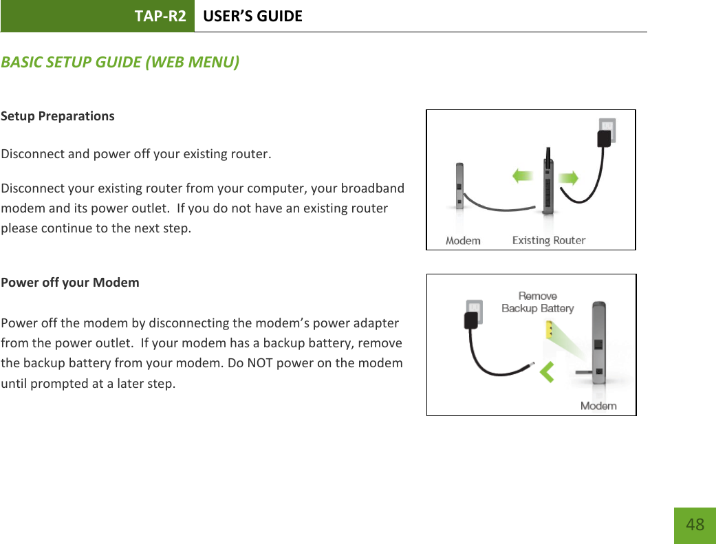 TAP-R2 USER’S GUIDE    48 BASIC SETUP GUIDE (WEB MENU) Setup Preparations  Disconnect and power off your existing router. Disconnect your existing router from your computer, your broadband modem and its power outlet.  If you do not have an existing router please continue to the next step.  Power off your Modem  Power off the modem by disconnecting the modem’s power adapter from the power outlet.  If your modem has a backup battery, remove the backup battery from your modem. Do NOT power on the modem until prompted at a later step. 