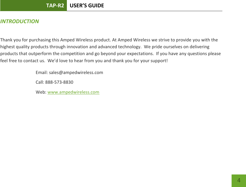 TAP-R2 USER’S GUIDE    4 INTRODUCTION   Thank you for purchasing this Amped Wireless product. At Amped Wireless we strive to provide you with the highest quality products through innovation and advanced technology.  We pride ourselves on delivering products that outperform the competition and go beyond your expectations.  If you have any questions please feel free to contact us.  We’d love to hear from you and thank you for your support! Email: sales@ampedwireless.com Call: 888-573-8830 Web: www.ampedwireless.com 