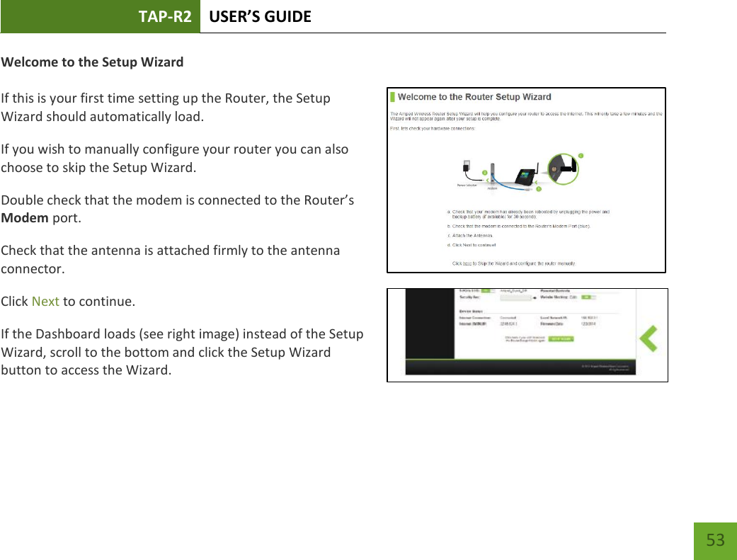 TAP-R2 USER’S GUIDE    53 Welcome to the Setup Wizard  If this is your first time setting up the Router, the Setup Wizard should automatically load. If you wish to manually configure your router you can also choose to skip the Setup Wizard. Double check that the modem is connected to the Router’s Modem port. Check that the antenna is attached firmly to the antenna connector. Click Next to continue. If the Dashboard loads (see right image) instead of the Setup Wizard, scroll to the bottom and click the Setup Wizard button to access the Wizard. 