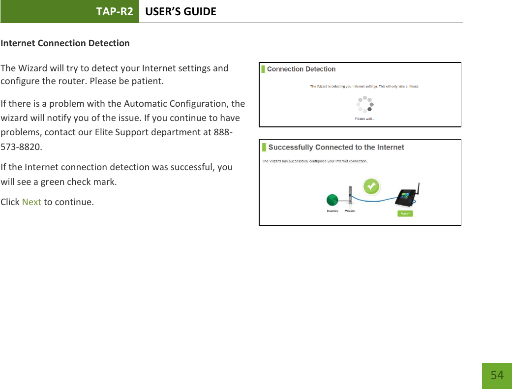 TAP-R2 USER’S GUIDE    54 Internet Connection Detection  The Wizard will try to detect your Internet settings and configure the router. Please be patient. If there is a problem with the Automatic Configuration, the wizard will notify you of the issue. If you continue to have problems, contact our Elite Support department at 888-573-8820. If the Internet connection detection was successful, you will see a green check mark. Click Next to continue.  