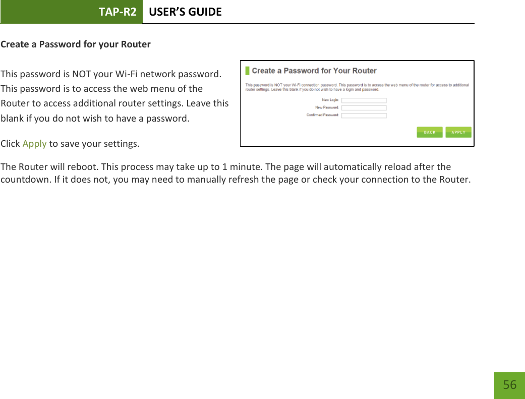 TAP-R2 USER’S GUIDE    56 Create a Password for your Router   This password is NOT your Wi-Fi network password. This password is to access the web menu of the Router to access additional router settings. Leave this blank if you do not wish to have a password. Click Apply to save your settings. The Router will reboot. This process may take up to 1 minute. The page will automatically reload after the countdown. If it does not, you may need to manually refresh the page or check your connection to the Router. 