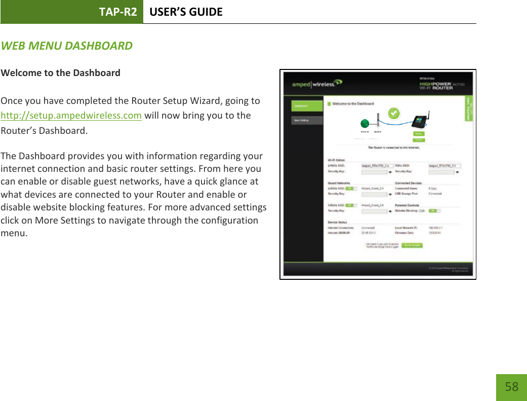 TAP-R2 USER’S GUIDE    58 WEB MENU DASHBOARD   Welcome to the Dashboard  Once you have completed the Router Setup Wizard, going to http://setup.ampedwireless.com will now bring you to the Router’s Dashboard. The Dashboard provides you with information regarding your internet connection and basic router settings. From here you can enable or disable guest networks, have a quick glance at what devices are connected to your Router and enable or disable website blocking features. For more advanced settings click on More Settings to navigate through the configuration menu.  