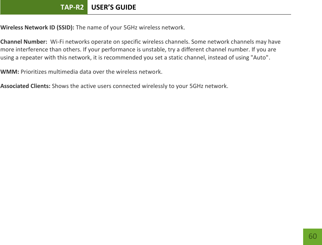 TAP-R2 USER’S GUIDE    60 Wireless Network ID (SSID): The name of your 5GHz wireless network. Channel Number:  Wi-Fi networks operate on specific wireless channels. Some network channels may have more interference than others. If your performance is unstable, try a different channel number. If you are using a repeater with this network, it is recommended you set a static channel, instead of using &quot;Auto&quot;. WMM: Prioritizes multimedia data over the wireless network. Associated Clients: Shows the active users connected wirelessly to your 5GHz network. 