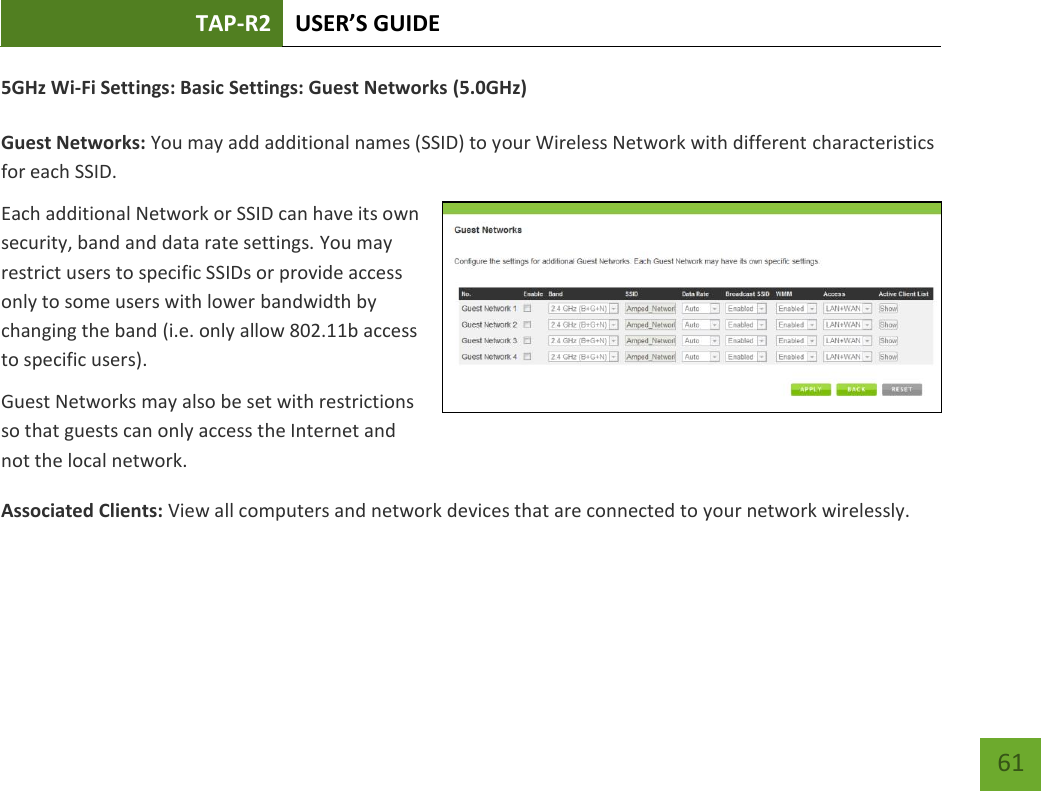 TAP-R2 USER’S GUIDE    61 5GHz Wi-Fi Settings: Basic Settings: Guest Networks (5.0GHz)  Guest Networks: You may add additional names (SSID) to your Wireless Network with different characteristics for each SSID. Each additional Network or SSID can have its own security, band and data rate settings. You may restrict users to specific SSIDs or provide access only to some users with lower bandwidth by changing the band (i.e. only allow 802.11b access to specific users). Guest Networks may also be set with restrictions so that guests can only access the Internet and not the local network. Associated Clients: View all computers and network devices that are connected to your network wirelessly.   